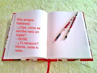 Dos amigos
hablando:
- ¿Oye, cómo se
escribe nariz en
inglés?
– NOSE
- ¿Tú tampoco?.
Mierda, nadie lo
sabe...
 