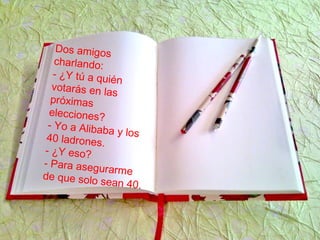 Dos amigos
charlando:
- ¿Y tú a quién
votarás en las
próximas
elecciones?
- Yo a Alibaba y los40 ladrones.
- ¿Y eso?
- Para asegurarmede que solo sean 40.
 