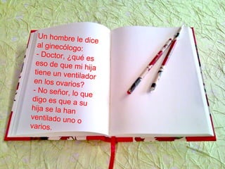 Un hombre le dice
al ginecólogo:
- Doctor, ¿qué es
eso de que mi hija
tiene un ventilador
en los ovarios?
- No señor, lo que
digo es que a su
hija se la han
ventilado uno o
varios.
 