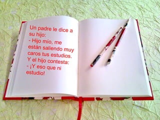 Un padre le dice a
su hijo:
- Hijo mío, me
están saliendo muy
caros tus estudios.
Y el hijo contesta:
- ¡Y eso que ni
estudio!
 