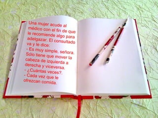 Una mujer acude almédico con el fin de quele recomiende algo paraadelgazar. El consultadova y le dice:
- Es muy simple, señora.Sólo tiene que mover lacabeza de izquierda aderecha y viceversa.- ¿Cuántas veces?.- Cada vez que le
ofrezcan comida.
 