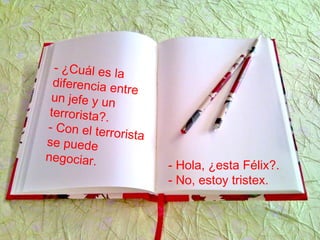 - Hola, ¿esta Félix?.
- No, estoy tristex.
- ¿Cuál es la
diferencia entre
un jefe y un
terrorista?.
- Con el terrorista
se puede
negociar.
 