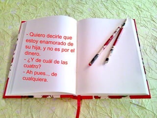 - Quiero decirle que
estoy enamorado desu hija, y no es por eldinero.
- ¿Y de cuál de las
cuatro?
- Ah pues.., de
cualquiera.
 