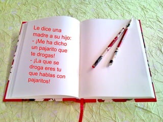 Le dice una
madre a su hijo:- ¡Me ha dicho
un pajarito que
te drogas!
- ¡La que se
droga eres tu
que hablas con
pajaritos!
 