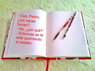- Oye, Pedro,
¿tus vacas
fuman?.
- No, ¿por qué?.
- Entonces se te
está quemando
el establo.
 