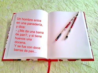 Un hombre entra
en una panadería,y dice:
- ¿Me da una barrade pan?, y si tienehuevos una
docena.
Y se fue con doce
barras de pan...
 