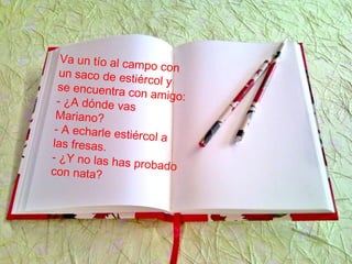 Va un tío al campo conun saco de estiércol yse encuentra con amigo:- ¿A dónde vas
Mariano?
- A echarle estiércol alas fresas.
- ¿Y no las has probadocon nata?
 