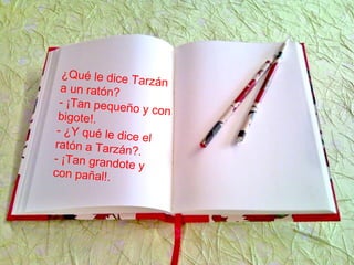 ¿Qué le dice Tarzána un ratón?
- ¡Tan pequeño y conbigote!.
- ¿Y qué le dice el
ratón a Tarzán?.
- ¡Tan grandote y
con pañal!.
 