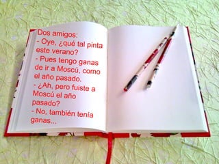 Dos amigos:
- Oye, ¿qué tal pinta
este verano?
- Pues tengo ganas
de ir a Moscú, como
el año pasado.
- ¿Ah, pero fuiste a
Moscú el año
pasado?
- No, también tenía
ganas...
 