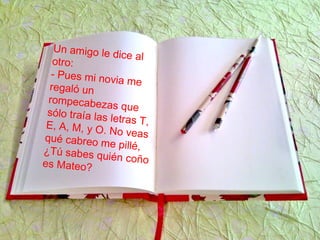 Un amigo le dice alotro:
- Pues mi novia meregaló un
rompecabezas quesólo traía las letras T,E, A, M, y O. No veasqué cabreo me pillé,¿Tú sabes quién coñoes Mateo?
 