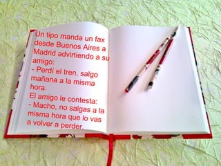 Un tipo manda un faxdesde Buenos Aires aMadrid advirtiendo a suamigo:
- Perdí el tren, salgomañana a la mismahora.
El amigo le contesta:- Macho, no salgas a lamisma hora que lo vasa volver a perder.
 