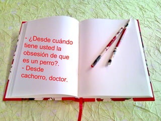 - ¿Desde cuándotiene usted la
obsesión de quees un perro?.
- Desde
cachorro, doctor.
 