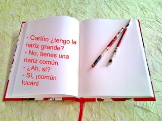 - Cariño ¿tengo lanariz grande?
- No, tienes una
nariz común.
- ¿Ah, sí?
- Sí, ¡común
tucán!
 