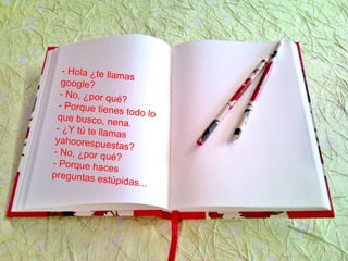 - Hola ¿te llamas
google?
- No, ¿por qué?
- Porque tienes todo loque busco, nena.
- ¿Y tú te llamas
yahoorespuestas?- No, ¿por qué?
- Porque haces
preguntas estúpidas...
 