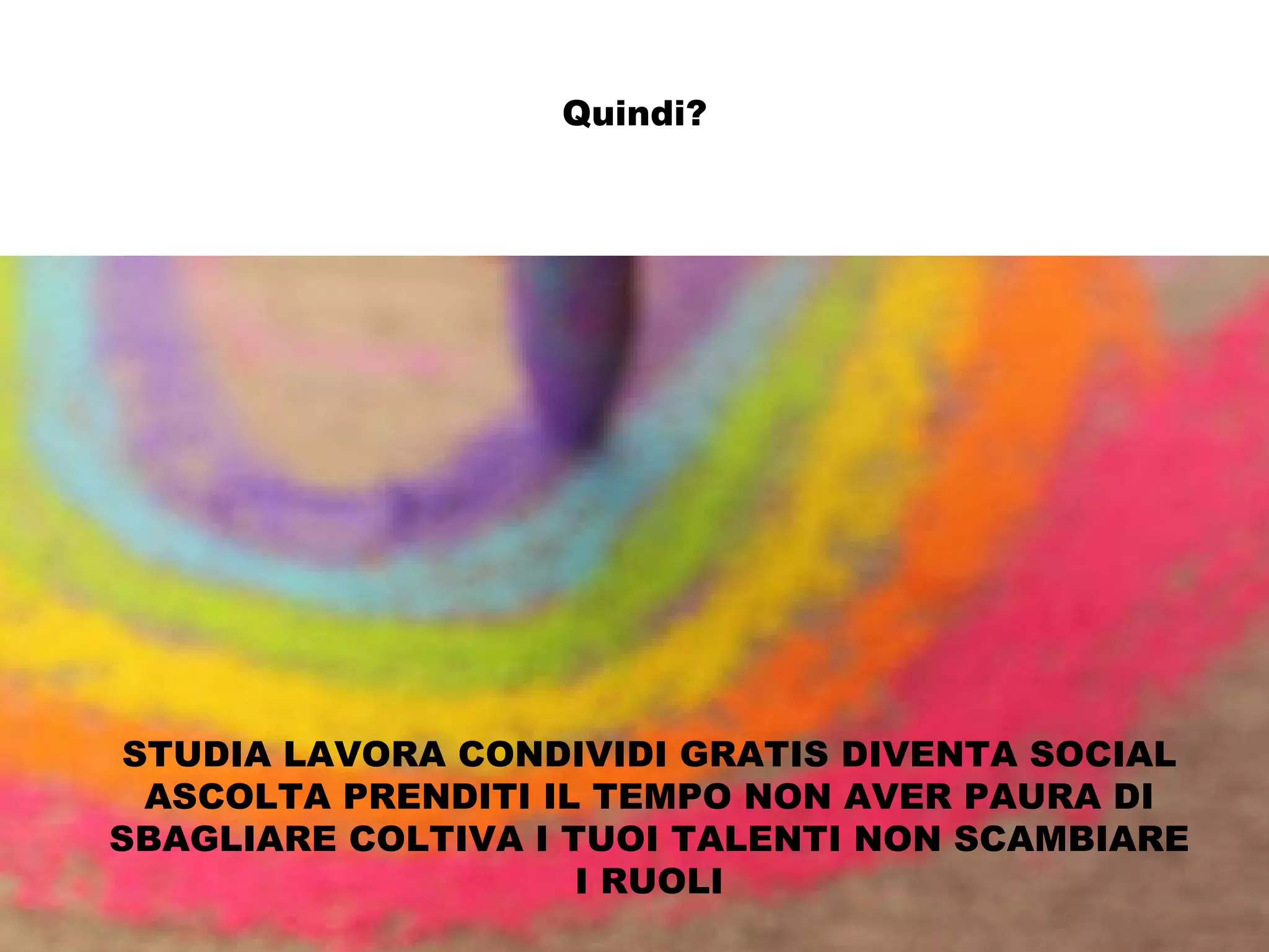 Quindi?




 STUDIA LAVORA CONDIVIDI GRATIS DIVENTA SOCIAL
  ASCOLTA PRENDITI IL TEMPO NON AVER PAURA DI
SBAGLIARE COLTIVA I TUOI TALENTI NON SCAMBIARE
                     I RUOLI
 