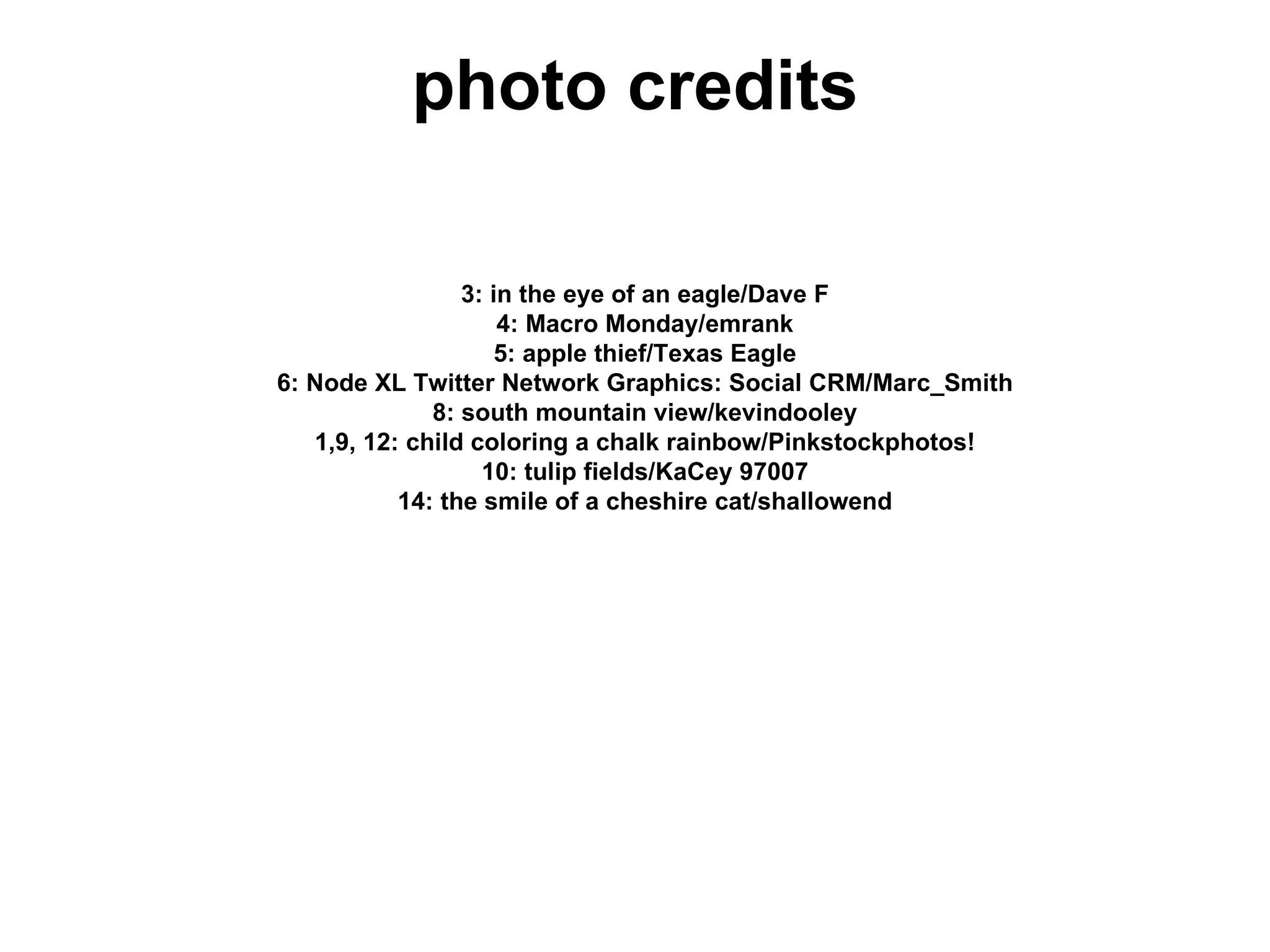 photo credits

                 3: in the eye of an eagle/Dave F
                     4: Macro Monday/emrank
                     5: apple thief/Texas Eagle
6: Node XL Twitter Network Graphics: Social CRM/Marc_Smith
              8: south mountain view/kevindooley
   1,9, 12: child coloring a chalk rainbow/Pinkstockphotos!
                   10: tulip fields/KaCey 97007
           14: the smile of a cheshire cat/shallowend
 