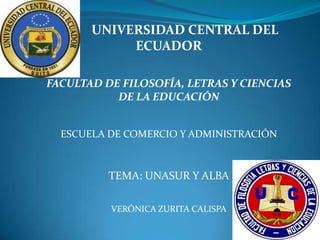UNIVERSIDAD CENTRAL DEL
            ECUADOR

FACULTAD DE FILOSOFÍA, LETRAS Y CIENCIAS
           DE LA EDUCACIÓN


  ESCUELA DE COMERCIO Y ADMINISTRACIÓN



          TEMA: UNASUR Y ALBA

          VERÓNICA ZURITA CALISPA
 