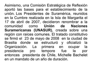 Asimismo, una Comisión Estratégica de Reflexión
aportó las bases para el establecimiento de la
unión. Los Presidentes de Suramérica, reunidos
en la Cumbre realizada en la Isla de Margarita el
17 de abril de 2007, decidieron renombrar a la
comunidad como Unión de Naciones
Suramericanas (UNASUR), creada sobre una
región con raíces comunes. El tratado constitutivo
se firmó el 23 de mayo de 2008 en la ciudad de
Brasilia donde se estructuró y oficializó la
Organización. La primera en ocupar la
presidencia pro tempore fue la por
entonces presidenta de Chile, Michelle Bachelet
en un mandato de un año de duración.
 