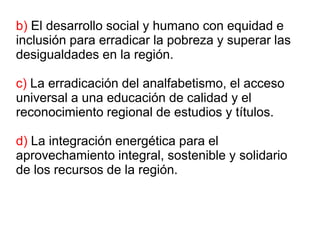 b) El desarrollo social y humano con equidad e
inclusión para erradicar la pobreza y superar las
desigualdades en la región.
c) La erradicación del analfabetismo, el acceso
universal a una educación de calidad y el
reconocimiento regional de estudios y títulos.
d) La integración energética para el
aprovechamiento integral, sostenible y solidario
de los recursos de la región.
 
