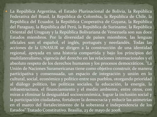  La República Argentina, el Estado Plurinacional de Bolivia, la República
Federativa del Brasil, la República de Colombia, la República de Chile, la
República del Ecuador, la República Cooperativa de Guyana, la República
del Paraguay, la República del Perú, la República de Suriname, la República
Oriental del Uruguay y la República Bolivariana de Venezuela son sus doce
Estados miembros. Por la diversidad de países miembros, las lenguas
oficiales son el español, el inglés, portugués y neerlandés. Todas las
acciones de la UNASUR se dirigen a la construcción de una identidad
regional, apoyada en una historia compartida y bajo los principios del
multilateralismo, vigencia del derecho en las relaciones internacionales y el
absoluto respeto de los derechos humanos y los procesos democráticos. "La
Unión de Naciones Suramericanas tiene como objetivo construir, de manera
participativa y consensuada, un espacio de integración y unión en lo
cultural, social, económico y político entre sus pueblos, otorgando prioridad
al diálogo político, las políticas sociales, la educación, la energía, la
infraestructura, el financiamiento y el medio ambiente, entre otros, con
miras a eliminar la desigualdad socioeconómica, lograr la inclusión social y
la participación ciudadana, fortalecer la democracia y reducir las asimetrías
en el marco del fortalecimiento de la soberanía e independencia de los
Estados" Tratado Constitutivo. Brasilia, 23 de mayo de 2008.
 