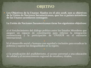  Los Objetivos de la Unasur, fijados en el año 2008, son 21 objetivos
de la Unión de Naciones Suramericanas, que los 12 países miembros
de las Unasur acordaron conseguir.

La Unión de Naciones Suramericanas tiene los siguientes objetivos:
a) el fortalecimiento del diálogo político entre los Estados Miembros que
asegure un espacio de concertación para reforzar la integración
suramericana y la participación de UNASUR en el escenario
internacional;

b) el desarrollo social y humano con equidad e inclusión para erradicar la
pobreza y superar las desigualdades en la región;

c) la erradicación del analfabetismo, el acceso universal a una educación
de calidad y el reconocimiento regional de estudios y títulos;
OBJETIVO
 