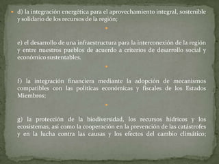  d) la integración energética para el aprovechamiento integral, sostenible
y solidario de los recursos de la región;

e) el desarrollo de una infraestructura para la interconexión de la región
y entre nuestros pueblos de acuerdo a criterios de desarrollo social y
económico sustentables.

f) la integración financiera mediante la adopción de mecanismos
compatibles con las políticas económicas y fiscales de los Estados
Miembros;

g) la protección de la biodiversidad, los recursos hídricos y los
ecosistemas, así como la cooperación en la prevención de las catástrofes
y en la lucha contra las causas y los efectos del cambio climático;
 