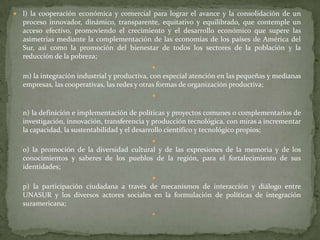  l) la cooperación económica y comercial para lograr el avance y la consolidación de un
proceso innovador, dinámico, transparente, equitativo y equilibrado, que contemple un
acceso efectivo, promoviendo el crecimiento y el desarrollo económico que supere las
asimetrías mediante la complementación de las economías de los países de América del
Sur, así como la promoción del bienestar de todos los sectores de la población y la
reducción de la pobreza;

m) la integración industrial y productiva, con especial atención en las pequeñas y medianas
empresas, las cooperativas, las redes y otras formas de organización productiva;

n) la definición e implementación de políticas y proyectos comunes o complementarios de
investigación, innovación, transferencia y producción tecnológica, con miras a incrementar
la capacidad, la sustentabilidad y el desarrollo científico y tecnológico propios;

o) la promoción de la diversidad cultural y de las expresiones de la memoria y de los
conocimientos y saberes de los pueblos de la región, para el fortalecimiento de sus
identidades;

p) la participación ciudadana a través de mecanismos de interacción y diálogo entre
UNASUR y los diversos actores sociales en la formulación de políticas de integración
suramericana;

 