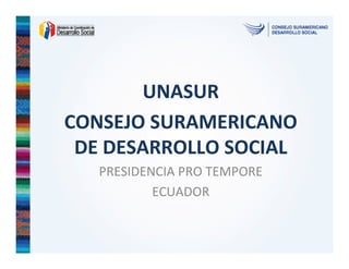 UNASUR
CONSEJO SURAMERICANO
DE DESARROLLO SOCIAL
PRESIDENCIA PRO TEMPORE
ECUADOR
 