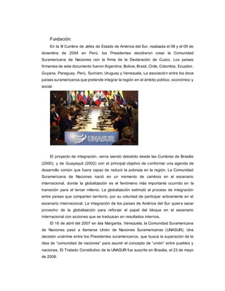 Fundación:
En la III Cumbre de Jefes de Estado de América del Sur, realizada el 08 y el 09 de
diciembre de 2004 en Perú, los Presidentes decidieron crear la Comunidad
Suramericana de Naciones con la firma de la Declaración de Cuzco. Los países
firmantes de este documento fueron Argentina, Bolivia, Brasil, Chile, Colombia, Ecuador,
Guyana, Paraguay, Perú, Surinam, Uruguay y Venezuela. La asociación entre los doce
países suramericanos que pretende integrar la región en el ámbito político, económico y
social.
El proyecto de integración, venía siendo debatido desde las Cumbres de Brasilia
(2000), y de Guayaquil (2002) con el principal objetivo de conformar una agenda de
desarrollo común que fuera capaz de reducir la pobreza en la región. La Comunidad
Suramericana de Naciones nació en un momento de cambios en el escenario
internacional, donde la globalización es el fenómeno más importante ocurrido en la
transición para el tercer milenio. La globalización estimuló al proceso de integración
entre países que comparten territorio, por su voluntad de participar activamente en el
escenario internacional. La integración de los países de América del Sur quiere sacar
provecho de la globalización para reforzar el papel del bloque en el escenario
internacional con acciones que se traduzcan en resultados internos.
El 16 de abril del 2007 en Isla Margarita, Venezuela, la Comunidad Suramericana
de Naciones pasó a llamarse Unión de Naciones Suramericanas (UNASUR). Una
decisión unánime entre los Presidentes suramericanos, que busca la superación de la
idea de “comunidad de naciones” para asumir el concepto de “unión” entre pueblos y
naciones. El Tratado Constitutivo de la UNASUR fue suscrito en Brasilia, el 23 de mayo
de 2008.
 