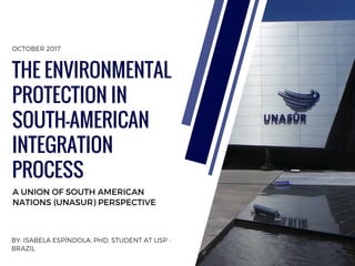 BY: ISABELA ESPÍNDOLA, PHD. STUDENT AT USP -
BRAZIL
A UNION OF SOUTH AMERICAN
NATIONS (UNASUR) PERSPECTIVE
THE ENVIRONMENTAL
PROTECTION IN
SOUTH-AMERICAN
INTEGRATION
PROCESS
OCTOBER 2017
 
