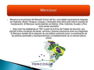  Mercosur es el acrónimo del Mercado Común del Sur, una entidad supranacional integrada
por Argentina, Brasil, Paraguay, Uruguay y Venezuela (este último país está en proceso de
incorporación). El Mercosur cuenta además con Bolivia, Chile, Colombia, Ecuador y Perú
como países asociados.
 Esta unión fue establecida en 1991 a partir de la firma del Tratado de Asunción, que
permitió la libre circulación de bienes, servicios y factores productivos entre sus integrantes.
El Mercosur también fijó la adopción de una política comercial común, la coordinación de
las políticas sectoriales y macroeconómicas y el establecimiento de un arancel externo
común.
Mercosur
 