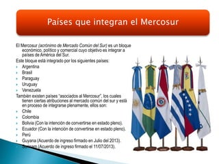 El Mercosur (acrónimo de Mercado Común del Sur) es un bloque
económico, político y comercial cuyo objetivo es integrar a
países de América del Sur.
Este bloque está integrado por los siguientes países:
 Argentina
 Brasil
 Paraguay
 Uruguay
 Venezuela
También existen países “asociados al Mercosur”, los cuales
tienen ciertas atribuciones al mercado común del sur y están
en proceso de integrarse plenamente, ellos son:
 Chile
 Colombia
 Bolivia (Con la intención de convertirse en estado pleno).
 Ecuador (Con la intención de convertirse en estado pleno).
 Perú
 Guyana (Acuerdo de ingreso firmado en Julio del 2013).
 Surinam (Acuerdo de ingreso firmado el 11/07/2013).
Países que integran el Mercosur
 