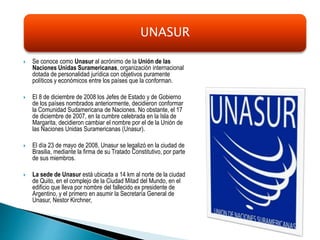  Se conoce como Unasur al acrónimo de la Unión de las
Naciones Unidas Suramericanas, organización internacional
dotada de personalidad jurídica con objetivos puramente
políticos y económicos entre los países que la conforman.
 El 8 de diciembre de 2008 los Jefes de Estado y de Gobierno
de los países nombrados anteriormente, decidieron conformar
la Comunidad Sudamericana de Naciones. No obstante, el 17
de diciembre de 2007, en la cumbre celebrada en la Isla de
Margarita, decidieron cambiar el nombre por el de la Unión de
las Naciones Unidas Suramericanas (Unasur).
 El día 23 de mayo de 2008, Unasur se legalizó en la ciudad de
Brasilia, mediante la firma de su Tratado Constitutivo, por parte
de sus miembros.
 La sede de Unasur está ubicada a 14 km al norte de la ciudad
de Quito, en el complejo de la Ciudad Mitad del Mundo, en el
edificio que lleva por nombre del fallecido ex presidente de
Argentino, y el primero en asumir la Secretaría General de
Unasur, Nestor Kirchner,
UNASUR
 