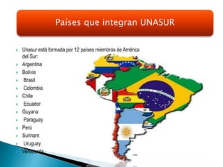  Unasur está formada por 12 países miembros de América
del Sur:
 Argentina
 Bolivia
 Brasil
 Colombia
 Chile
 Ecuador
 Guyana
 Paraguay
 Perú
 Surinam
 Uruguay
 Venezuela.
Países que integran UNASUR
 