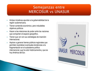  Ambas iniciativas apuntan a la gobernabilidad de la
región sudamericana.
 Tienen contenido económico, pero indudables
objetivos políticos
 Hacen a las relaciones de poder entre las naciones
que comparten el espacio geográfico.
 Tienen que ver con sus estrategias de inserción
internacional.
 Aspiran a generar bienes públicos regionales que
permitan neutralizar eventuales tendencias a la
fragmentación en el subsistema político
internacional, que ha sido históricamente y que es
hoy América del Sur.
Semejanzas entre
MERCOSUR vs UNASUR
 