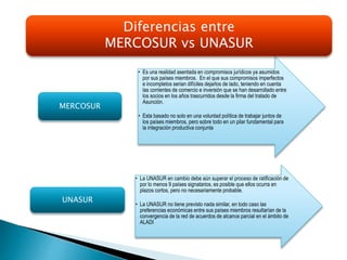 • Es una realidad asentada en compromisos jurídicos ya asumidos
por sus países miembros. En el que sus compromisos imperfectos
e incompletos serian difíciles dejarlos de lado, teniendo en cuenta
las corrientes de comercio e inversión que se han desarrollado entre
los socios en los años trascurridos desde la firma del tratado de
Asunción.
• Esta basado no solo en una voluntad política de trabajar juntos de
los países miembros, pero sobre todo en un pilar fundamental para
la integración productiva conjunta
MERCOSUR
• La UNASUR en cambio debe aún superar el proceso de ratificación de
por lo menos 9 países signatarios, es posible que ellos ocurra en
plazos cortos, pero no necesariamente probable.
• La UNASUR no tiene previsto nada similar, en todo caso las
preferencias económicas entre sus países miembros resultarían de la
convergencia de la red de acuerdos de alcance parcial en el ámbito de
ALADI
UNASUR
Diferencias entre
MERCOSUR vs UNASUR
 