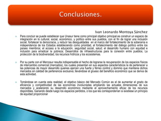Ivan Leonardo Montoya Sánchez
 Para concluir se puede establecer que Unasur tiene como principal objetivo principal es construir un espacio de
integración en lo cultural, social, económico, y político entre sus pueblos, con el fin de lograr una inclusión
social, fortalecer la democracia, y reducir las desigualdades en el marco del fortalecimiento de la soberanía e
independencia de los Estados estableciendo como prioridad, el fortalecimiento del diálogo político entre los
países miembros; el acceso a la educación, seguridad social, salud; el desarrollo humano con equidad e
inclusión para erradicar la pobreza; Desarrollos de infraestructuras para la conexión entre pueblos; La
protección de la biodiversidad, los recursos hídricos y los ecosistemas.
 Por su parte con el Mercosur resulta indispensable el hecho de lograrse la recuperación de los espacios físicos
de intercambio comercial (mercados), los cuales presentan en sus aspectos característicos la de pertenecer a
las potencias de mayor desarrollo quienes ejercen una fuerte y férreo control y dominio que mantiene dichos
mercados en calidad de pertenencia exclusiva; llevándose el grueso del beneficio económico que se deriva de
esta actividad.
 Tomándose en cuenta esta realidad, el objetivo básico del Mercado Común es el de aumentar el grado de
eficiencia y competitividad de las economías involucradas ampliando las actuales dimensiones de sus
mercados y acelerando su desarrollo económico mediante el aprovechamiento eficaz de los recursos
disponibles. Ganando desde luego los espacios perdidos, o los que les corresponderían si existiese un principio
de equidad proporcionar
 