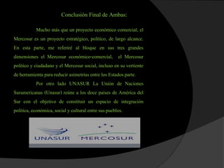 Conclusión Final de Ambas:
Mucho más que un proyecto económico comercial, el
Mercosur es un proyecto estratégico, político, de largo alcance.
En esta parte, me referiré al bloque en sus tres grandes
dimensiones el Mercosur económico-comercial, el Mercosur
político y ciudadano y el Mercosur social, incluso en su vertiente
de herramienta para reducir asimetrías entre los Estados parte.
Por otro lado UNASUR La Unión de Naciones
Suramericanas (Unasur) reúne a los doce países de América del
Sur con el objetivo de constituir un espacio de integración
política, económica, social y cultural entre sus pueblos.
 