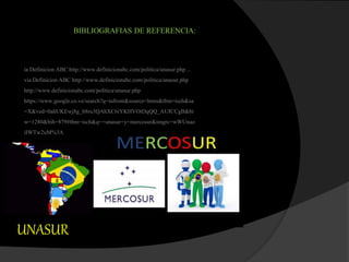 BIBLIOGRAFIAS DE REFERENCIA:
ia Definicion ABC http://www.definicionabc.com/politica/unasur.php...
via Definicion ABC http://www.definicionabc.com/politica/unasur.php
http://www.definicionabc.com/politica/unasur.php
https://www.google.co.ve/search?q=iufront&source=lnms&tbm=isch&sa
=X&ved=0ahUKEwj8g_b8ru3QAhXC6iYKHVOtDqQQ_AUICCgB&bi
w=1280&bih=879#tbm=isch&q=+unasur+y+mercosur&imgrc=wWUnao
iIWTw2uM%3A
UNASUR
 