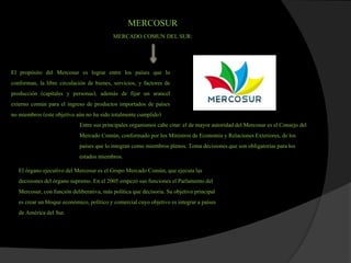 MERCOSUR
MERCADO COMUN DEL SUR:
El propósito del Mercosur es lograr entre los países que lo
conforman, la libre circulación de bienes, servicios, y factores de
producción (capitales y personas), además de fijar un arancel
externo común para el ingreso de productos importados de países
no miembros (este objetivo aún no ha sido totalmentecumplido)
Entre sus principales organismos cabe citar:el de mayor autoridad del Mercosur es el Consejo del
Mercado Común, conformado por los Ministros de Economía y RelacionesExteriores, de los
países que lo integran como miembros plenos. Toma decisionesque son obligatoriaspara los
estados miembros.
El órgano ejecutivodel Mercosur es el Grupo Mercado Común, que ejecutalas
decisionesdel órgano supremo. En el 2005 empezó sus funciones el Parlamento del
Mercosur, con función deliberativa,más políticaque decisoria.Su objetivo principal
es crear un bloque económico, políticoy comercialcuyo objetivoes integrar a países
de América del Sur.
 