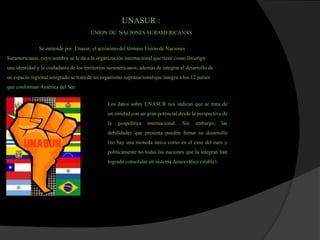 UNASUR :
UNION DE NACIONES SURAMERICANAS
Se entiendepor Unasur, el acrónimo del término Unión de Naciones
Suramericanas, cuyo nombre se le da a la organización internacionalque tienecomo fin erigir
una identidady la ciudadanía de los territoriossuramericanos, además de integrar el desarrollo de
un espacio regional integrado se trata de un organismo supranacionalque integra a los 12 países
que conforman América del Sur.
Los datos sobre UNASUR nos indican que se trata de
un entidad con un gran potencial desde la perspectiva de
la geopolítica internacional. Sin embargo, las
debilidades que presenta pueden frenar su desarrollo
(no hay una moneda única como en el caso del euro y
políticamente no todas las naciones que la integran han
logrado consolidar un sistemademocrático estable).
 