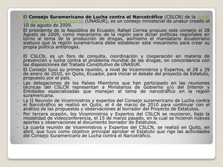    El Consejo Suramericano de Lucha contra el Narcotráfico (CSLCN) de la Unión
    de Naciones Suramericanas (UNASUR), es un consejo ministerial de unasur creado el
    10 de agosto de 2009.
   El presidente de la República de Ecuador, Rafael Correa propuso este consejo el 28
    Agosto de 2009, como mecanismo de la región para dictar políticas regionales en
    torno al tema de la producción de drogas, asimismo el mandatario ecuatoriano
    sostuvo que la región suramericana debe establecer este mecanismo para crear su
    propia política antidrogas.

    El CSLCN, es un foro de consulta, coordinación y cooperación en materia de
    prevención y lucha contra el problema mundial de las drogas, en concordancia con
    las disposiciones del Tratado Constitutivo de UNASUR.
   El Consejo tuvo su primera reunión, a nivel de Viceministros y Expertos, el 28 y 29
    de enero de 2010, en Quito, Ecuador, para iniciar el debate del proyecto de Estatuto,
    propuesto por el país.
   Las delegaciones de los Países Miembros que han participado en las reuniones
    técnicas del CSLCN representan a Ministerios de Gobierno y/o del Interior y
    Entidades especializadas que manejan el tema de narcotráfico en la región
    suramericana.
   La II Reunión de Viceministros y expertos del Consejo suramericano de Lucha contra
    el Narcotráfico se realizó en Quito, el 4 de marzo de 2010 para continuar con el
    análisis de las propuestas y observaciones al borrador del Proyecto de Estatutos.
   Por tercera ocasión, los Viceministros y Expertos del CSLCN se reunieron, bajo la
    modalidad de videoconferencia, el 15 de marzo pasado, en la cual se hicieron nuevos
    aportes y observaciones al documento borrador de Estatutos.
   La cuarta reunión de Viceministros y Expertos del CSLCN, se realizó en Quito, en
    abril, que tuvo como objetivo principal aprobar el Estatuto que rige las actividades
    del Consejo Suramericano de Lucha contra el Narcotráfico.
 