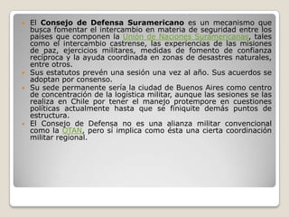  El Consejo de Defensa Suramericano es un mecanismo que
  busca fomentar el intercambio en materia de seguridad entre los
  países que componen la Unión de Naciones Suramericanas, tales
  como el intercambio castrense, las experiencias de las misiones
  de paz, ejercicios militares, medidas de fomento de confianza
  recíproca y la ayuda coordinada en zonas de desastres naturales,
  entre otros.
 Sus estatutos prevén una sesión una vez al año. Sus acuerdos se
  adoptan por consenso.
 Su sede permanente sería la ciudad de Buenos Aires como centro
  de concentración de la logística militar, aunque las sesiones se las
  realiza en Chile por tener el manejo protempore en cuestiones
  políticas actualmente hasta que se finiquite demás puntos de
  estructura.
 El Consejo de Defensa no es una alianza militar convencional
  como la OTAN, pero sí implica como ésta una cierta coordinación
  militar regional.
 