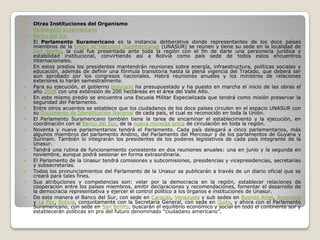    Otras Instituciones del Organismo
   Parlamento Suramericano
   Banco del Sur
   El Parlamento Suramericano es la instancia deliberativa donde representantes de los doce países
    miembros de la Unión de Naciones Suramericanas (UNASUR) se reúnen y tiene su sede en la localidad de
    San Benito, la cual fue presentada ante toda la región con el fin de darle una personería jurídica y
    estabilidad institucional, convirtiendo así a Bolivia como país sede de todos estos encuentros
    internacionales.
   En estos predios los presidentes mantendrán reuniones sobre energía, infraestructura, políticas sociales y
    educación, además de definir una fórmula transitoria hasta la plena vigencia del Tratado, que deberá ser
    aún aprobado por los congresos nacionales. Habrá reuniones anuales y los ministros de relaciones
    exteriores lo harán semestralmente.
   Para su ejecución, el gobierno boliviano ha presupuestado y ha puesto en marcha el inicio de las obras el
    año 2008 con una extensión de 200 hectáreas en el área del Valle Alto.
   En este mismo predio se encuentra una Escuela Militar Especializada que tendrá como misión preservar la
    seguridad del Parlamento.
   Entre otros acuerdos se establece que los ciudadanos de los doce países circulen en el espacio UNASUR con
    su Documento de Identificación Nacional de cada país, el cual es reconocido en toda la Unión.
   El Parlamento Suramericano también tiene la tarea de encaminar el establecimiento y la ejecución, en
    coordinación con el Banco del Sur, de la nueva moneda única de circulación en toda la región.
   Noventa y nueve parlamentarios tendrá el Parlamento. Cada país delegará a cinco parlamentarios, más
    algunos miembros del parlamento Andino, del Parlamento del Mercosur y de los parlamentos de Guyana y
    Surinam. También lo integrarán los presidentes de los poderes legislativos de cada país integrante de la
    Unasur.
   Tendrá una rutina de funcionamiento consistente en dos reuniones anuales: una en junio y la segunda en
    noviembre, aunque podrá sesionar en forma extraordinaria.
   El Parlamento de la Unasur tendrá comisiones y subcomisiones, presidencias y vicepresidencias, secretarías
    y subsecretarías.
   Todos los pronunciamientos del Parlamento de la Unasur se publicarán a través de un diario oficial que se
    creará para tales fines.
   Sus atribuciones y competencias son: velar por la democracia en la región, establecer relaciones de
    cooperación entre los países miembros, emitir declaraciones y recomendaciones, fomentar el desarrollo de
    la democracia representativa y ejercer el control político a los órganos e instituciones de Unasur.
   De esta manera el Banco del Sur, con sede en Caracas, Venezuela y sub sedes en Buenos Aires, Argentina
    y La Paz, Bolivia, conjuntamente con la Secretaria General, con sede en Quito, y ahora con el Parlamento
    Suramericano, con sede en San Benito, buscarán el equilibrio económico y social en todo el continente sur y
    establecerán políticas en pro del futuro denominado “ciudadano americano”.
 