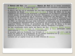    El Banco del Sur, (en portugués, Banco do Sul) es un fondo monetario,
    banco de desarrollo y organización prestamista cuyo convenio constitutivo fue
    firmando el 26 de septiembre de 2009.
   El Banco del Sur es el resultado de una idea argentina que se le propone al
    presidente de Brasil Luiz Inácio Lula da Silva a fines de 2002, en la que
    trabajaron los ministros de economía y presidentes de los Bancos Centrales de
    ambos países. En la cumbre de Asunción (Paraguay) se invitó a participar del
    proyecto a los presidentes de la naciones integrantes del Mercosur . En esa
    reunión del 19 de Junio de 2003 se propuso formar un Instituto Monetario y la
    creación de una moneda común cuya acuñación comenzaría a realizarse fines
    de 2003. La intención era que esta institución constituyera uno de los pilares
    de la integración latinoamericana. El proyecto fue promovido por el presidente
    argentino Néstor Kirchner, el presidente de Brasil Lula da Silva, a la que
    después se sumaron, Ecuador, Venezuela, Bolivia, Paraguay y Uruguay.
   Se han constituido como parte del Banco del Sur: Argentina, Brasil, Bolivia,
    Ecuador, Paraguay, Uruguay y Venezuela. Chile y Perú participan como
    observadores y Colombia renunció a incorporarse.
   El acuerdo para su fundación fue firmado el 9 de diciembre de 2007, con la
    firma por parte de los presidentes de los países miembros en la Casa Rosada,
    palacio de gobierno de la República Argentina.
   Contará con un capital inicial de 20.000 millones de dólares.
 