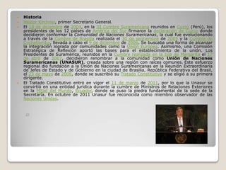    Historia
   Néstor Kirchner, primer Secretario General.
   El 18 de diciembre de 2004, en la III Cumbre Suramericana reunidos en Cuzco (Perú), los
    presidentes de los 12 países de América del Sur firmaron la declaración de Cuzco donde
    decidieron conformar la Comunidad de Naciones Suramericanas, la cual fue evolucionando
    a través de la Cumbre de Brasilia realizada el 30 de septiembre de 2005 y la Cumbre de
    Cochabamba, llevada a cabo el 9 de diciembre de 2006. Se buscaba una forma de alcanzar
    la integración lograda por comunidades como la Unión Europea. Asimismo, una Comisión
    Estratégica de Reflexión aportó las bases para el establecimiento de la unión. Los
    Presidentes de Suramérica, reunidos en la Cumbre realizada en la Isla de Margarita el 17
    de abril de 2007, decidieron renombrar a la comunidad como Unión de Naciones
    Suramericanas (UNASUR), creada sobre una región con raíces comunes. Este esfuerzo
    regional dio fundación a la Unión de Naciones Suramericanas en la Reunión Extraordinaria
    de Jefes de Estado y de Gobierno en la ciudad de Brasilia, República Federativa del Brasil,
    el 23 de mayo de 2008, donde se suscribió su Tratado Constitutivo y se eligió a su primera
    dirigente.
   El Tratado Constitutivo entró en vigor el 11 de marzo de 2011, por lo que la Unasur se
    convirtió en una entidad jurídica durante la cumbre de Ministros de Relaciones Exteriores
    en la Mitad del Mundo, Ecuador, donde se puso la piedra fundamental de la sede de la
    Secretaría. En octubre de 2011 Unasur fue reconocida como miembro observador de las
    Naciones Unidas.
 