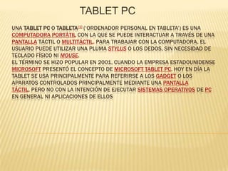 TABLET PC Una tablet PC o tableta[1] (‘ordenador personal en tableta’) es una computadora portátil con la que se puede interactuar a través de una pantalla táctil o multitáctil. Para trabajar con la computadora, el usuario puede utilizar una pluma stylus o los dedos, sin necesidad de teclado físico ni mouse.El término se hizo popular en 2001, cuando la empresa estadounidense Microsoft presentó el concepto de Microsoft Tablet PC. Hoy en día la tablet se usa principalmente para referirse a los gadget o los aparatos controlados principalmente mediante una pantalla táctil, pero no con la intención de ejecutar sistemas operativos de PC en general ni aplicaciones de ellos 