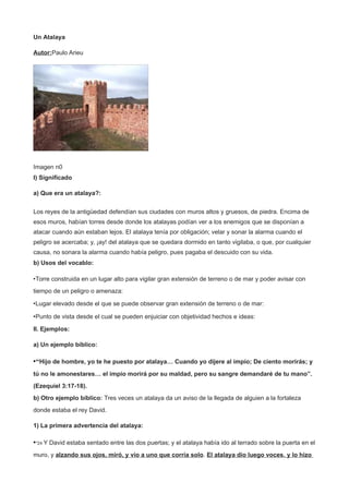 Un Atalaya
Autor:Paulo Arieu
Imagen n0
I) Significado
a) Que era un atalaya?:
Los reyes de la antigüedad defendían sus ciudades con muros altos y gruesos, de piedra. Encima de
esos muros, habían torres desde donde los atalayas podían ver a los enemigos que se disponían a
atacar cuando aún estaban lejos. El atalaya tenía por obligación; velar y sonar la alarma cuando el
peligro se acercaba; y, ¡ay! del atalaya que se quedara dormido en tanto vigilaba, o que, por cualquier
causa, no sonara la alarma cuando había peligro, pues pagaba el descuido con su vida.
b) Usos del vocablo:
•Torre construida en un lugar alto para vigilar gran extensión de terreno o de mar y poder avisar con
tiempo de un peligro o amenaza:
•Lugar elevado desde el que se puede observar gran extensión de terreno o de mar:
•Punto de vista desde el cual se pueden enjuiciar con objetividad hechos e ideas:
II. Ejemplos:
a) Un ejemplo bíblico:
•“Hijo de hombre, yo te he puesto por atalaya… Cuando yo dijere al impío; De ciento morirás; y
tú no le amonestares… el impío morirá por su maldad, pero su sangre demandaré de tu mano”.
(Ezequiel 3:17-18).
b) Otro ejemplo bíblico: Tres veces un atalaya da un aviso de la llegada de alguien a la fortaleza
donde estaba el rey David.
1) La primera advertencia del atalaya:
•"24 Y David estaba sentado entre las dos puertas; y el atalaya había ido al terrado sobre la puerta en el
muro, y alzando sus ojos, miró, y vio a uno que corría solo. El atalaya dio luego voces, y lo hizo
 