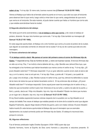 saber al rey. Y el rey dijo: Si viene solo, buenas nuevas trae.(2 Samuel 18:24-25 RV 1960).
Vemos al Atalaya que había ido al terrado sobre la puerta en el muro y que alzó sus ojos al horizonte
para observar bien lo que venía, luego volvió a mirar bien lo que venía, asegurándose de que era lo
que venía en el horizonte. De esta manera, el pudo darse cuenta que habia un hombre que corría solo
y que estaba acercándose hacia la ciudad.
2) Segunda advertencia del atalaya
•En tanto que él venía acercándose,26 vio el atalaya a otro que corría; y dio voces el atalaya al
portero, diciendo: He aquí otro hombre que corre solo. Y el rey dijo: Este también es mensajero.(2
Samuel 18:26-27 RV 1960).
En esta segunda oportunidad, el Atalaya vió a otro hombre que corría y le avisó al portero de la ciudad,
que alguien se acercaba corriendo en dirección de la ciudad.Y el rey se dio cuenta que este era otro
mensajero.
3) Tercera advertencia del atalaya
•Y el atalaya volvió a decir: Me parece el correr del primero como el correr de Ahimaas hijo de
Sadoc. Y respondió el rey: Ese es hombre de bien, y viene con buenas nuevas. Entonces Ahimaas dijo
en alta voz al rey: Paz. Y se inclinó a tierra delante del rey, y dijo: Bendito sea Jehová Dios tuyo, que
ha entregado a los hombres que habían levantado sus manos contra mi señor el rey. Y el rey dijo: ¿El
joven Absalón está bien? Y Ahimaas respondió: Vi yo un gran alboroto cuando envió Joab al siervo del
rey y a mí tu siervo; mas no sé qué era. Y el rey dijo: Pasa, y ponte allí. Y él pasó, y se quedó de
pie. Luego vino el etíope, y dijo: Reciba nuevas mi señor el rey, que hoy Jehová ha defendido tu causa
de la mano de todos los que se habían levantado contra ti. El rey entonces dijo al etíope: ¿El joven
Absalón está bien? Y el etíope respondió: Como aquel joven sean los enemigos de mi señor el rey, y
todos los que se levanten contra ti para mal. Entonces el rey se turbó, y subió a la sala de la puerta, y
lloró; y yendo, decía así: !!Hijo mío Absalón, hijo mío, hijo mío Absalón! !!Quién me diera que muriera
yo en lugar de ti, Absalón, hijo mío, hijo mío! (2 Samuel 18:27-33 RV 1960).
El rey David estaba esperando buenas noticias respecto de lo sucedido con su hijo Absalón en el
campo de batalla.Tres veces el atalaya que estaba parado en la torre de la ciudad le avisó que alguien
llegaba.Finalmente, alguien llegó desde el frente de guerra, pero con malas noticias: El joven Absalón
había muerto.En esta tercera oportunidad el Atalaya dijo que el mensajero que se acercaba
rápidamente a la ciudad corriendo podía ser Ahimaas hijo de Sadoc. El atalaya lo reconoció bien,
porque lo conocía.
III). Algunas reflexiones:
Fue el famoso predicador inglés Charles Spurgeon (1834–1892) quien dijo que
Querido hermano, honre al Espíritu de Dios como honraría a Jesucristo si estuviera presente. Si
 
