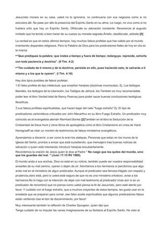 Jesucristo morara en su casa, usted no lo ignoraría, no continuaría con sus negocios como si no
estuviera allí. No pase por alto la presencia del Espíritu Santo en su alma. Le ruego, no viva como si no
hubiera oído que hay un Espíritu Santo. Ofrézcale su adoración constante. Reverencie al augusto
invitado que ha tenido a bien hacer de su cuerpo su morada sagrada.Ámelo, obedézcale, adórele.[0]
La verdad es que en estos últimos tiempos, hay muchos falsos profetas que han salido por el mundo
inventando disparates religiosos. Pero la Palabra de Dios para los predicadores fieles de hoy en día es
la misma:
•“Que prediques la palabra; que instes a tiempo y fuera de tiempo; redarguye, reprende, exhorta
con toda paciencia y doctrina”. (II Tim. 4:2)
•“Ten cuidado de ti mismo y de la doctrina; persiste en ello, pues haciendo esto, te salvarás a ti
mismo y a los que te oyeren”. (I Tim. 4:16)
Hay dos tipos posibles de falsos profetas:
1.El falso profeta de tipo intelectual, que enseñan herejías (doctrinas incorrectas). Ej. Los teólogos
liberales, los teólogos de la Liberación, los Testigos de Jehová, etc.También es muy recomendable
poder leer el libro Verdad total de Nancy Pearcey para poder sacar buenas conclusiones teológicas
filosóficas.
2.Los falsos profetas espiritualistas, que hacen bajar del cielo "fuego extraño".Ej: El tipo de
predicadores carismáticos criticados por John Macarthur en su libro Fuego Extraño. Un predicador muy
conocido es el evangelista alemán Reinhard Bonke [2]También en el libro la Seducción de la
Cristiandad de Dave Hunt y otros libros de apologética como el libro Cristianismo en crisis,de Hank
Hanegraaff se citan un montón de testimonios de falsos ministerios evangélicos.
Aprendamos a discernir, a ser como lo eran los atalayas. Personas que estan en los muros de la
Iglesia del Señor, prontos a avisar que está sucediendo, que mensajero trae buenas noticias de
salvación o quien está intentando introducir herejías encubiertamente.
Recordemos la oración de Jesús quien le dice al Padre " No ruego que los quites del mundo, sino
que los guardes del mal. " (Juan 17:15 RV 1960).
El mundo anda a sus anchas, Dios no está en su noticia, también puede ser nuestra responsabilidad
avisarles de su mal camino, oyeren o dejen de oír. Advirtamos a los hermanos si percibimos que algo
anda mal en el ministerio de algun predicador. Aunque el predicador sea famoso.Hágalo con respeto y
prudencia,claro está, pero si usted está seguro de que no es una ministerio ortodoxo, avise a los
hermanos.No lo haga con la intención de dejar con mal testimonio al predicador (mas aún si es un
predicador de renombre) que no piensa como usted piensa la fe de Jesucristo, pero esté atento por
favor. Y cuidado con el fuego extraño, que a muchos creyentes de estos tiempos, les gusta usar en la
ensalada que se preparan para comer, ese falso aceite espiritualista que algunos predicadores falsos
están vertiendo.Use el don de discernimiento, por favor!
Muy interesante también la reflexión de Charles Spurgeon, quien dijo que
Tenga cuidado de no imputar las vanas imaginaciones de su fantasía al Espíritu Santo. He visto al
 
